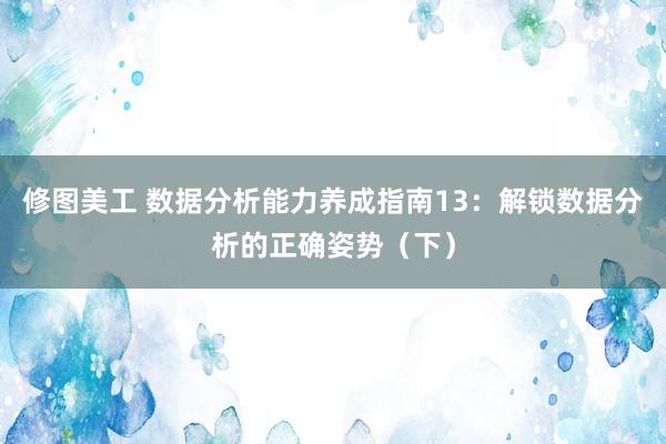 修图美工 数据分析能力养成指南13：解锁数据分析的正确姿势（下）