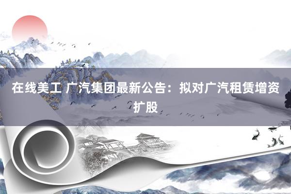 在线美工 广汽集团最新公告：拟对广汽租赁增资扩股