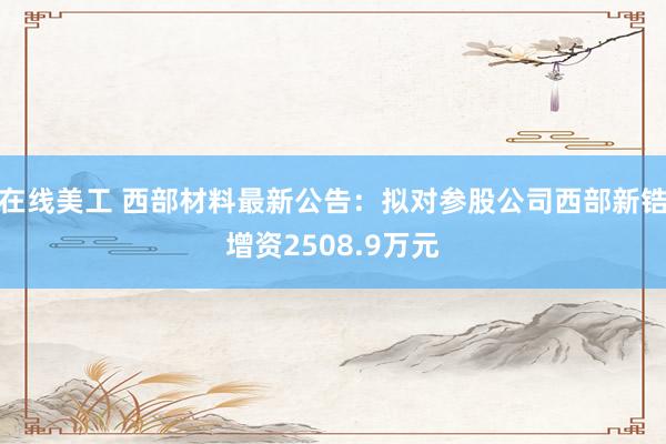 在线美工 西部材料最新公告：拟对参股公司西部新锆增资2508.9万元