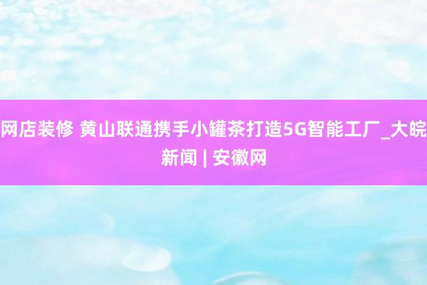 网店装修 黄山联通携手小罐茶打造5G智能工厂_大皖新闻 | 安徽网