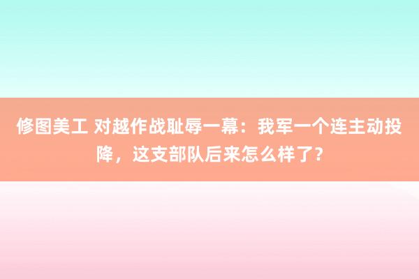 修图美工 对越作战耻辱一幕：我军一个连主动投降，这支部队后来怎么样了？