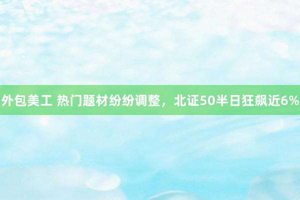 外包美工 热门题材纷纷调整，北证50半日狂飙近6%