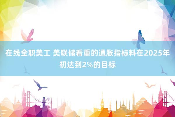 在线全职美工 美联储看重的通胀指标料在2025年初达到2%的目标