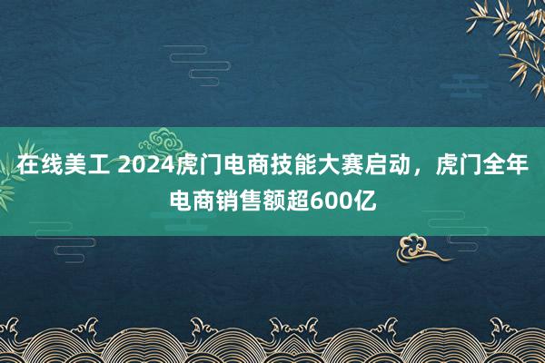 在线美工 2024虎门电商技能大赛启动，虎门全年电商销售额超600亿