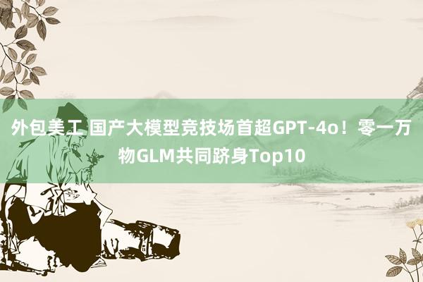 外包美工 国产大模型竞技场首超GPT-4o！零一万物GLM共同跻身Top10