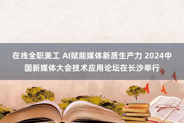 在线全职美工 AI赋能媒体新质生产力 2024中国新媒体大会技术应用论坛在长沙举行