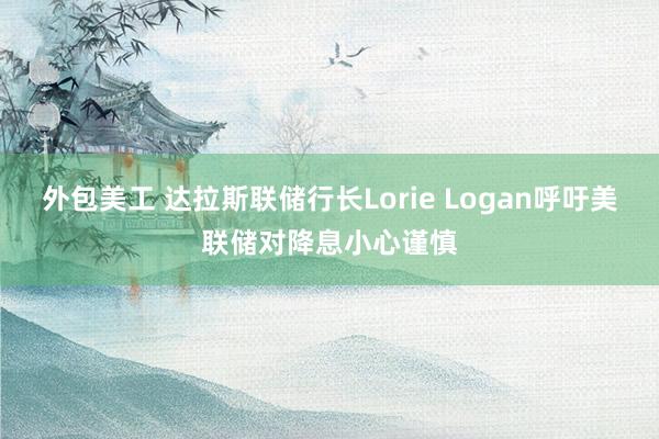 外包美工 达拉斯联储行长Lorie Logan呼吁美联储对降息小心谨慎