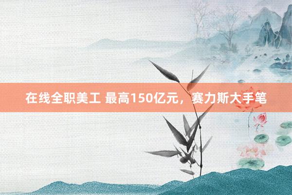 在线全职美工 最高150亿元，赛力斯大手笔