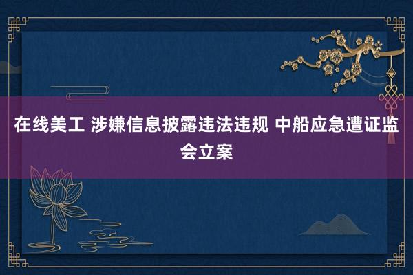 在线美工 涉嫌信息披露违法违规 中船应急遭证监会立案