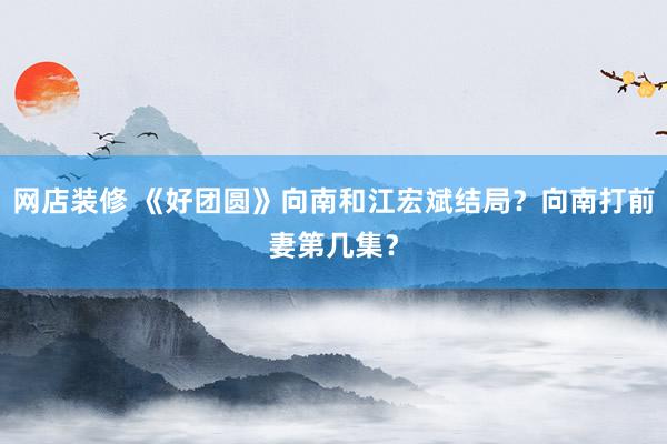 网店装修 《好团圆》向南和江宏斌结局？向南打前妻第几集？