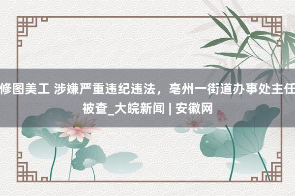 修图美工 涉嫌严重违纪违法，亳州一街道办事处主任被查_大皖新闻 | 安徽网