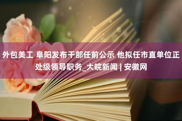 外包美工 阜阳发布干部任前公示 他拟任市直单位正处级领导职务_大皖新闻 | 安徽网